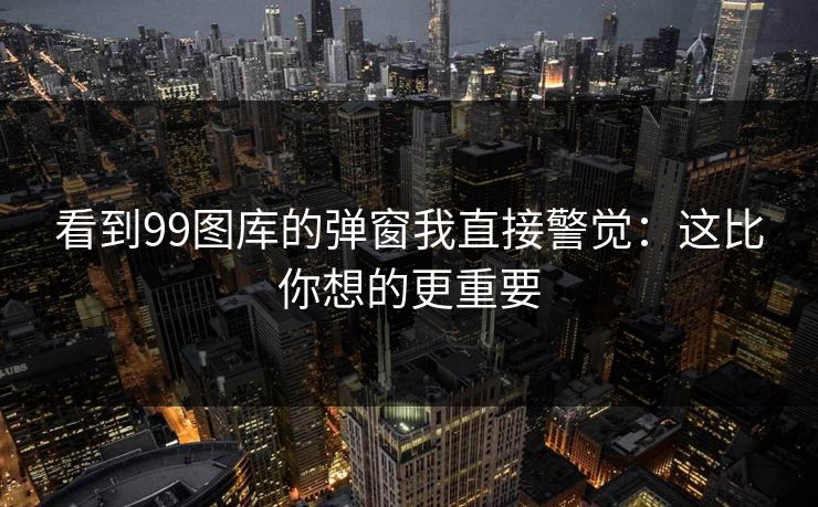 看到99图库的弹窗我直接警觉：这比你想的更重要
