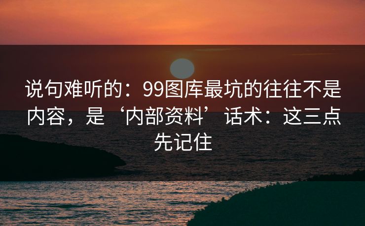 说句难听的：99图库最坑的往往不是内容，是‘内部资料’话术：这三点先记住