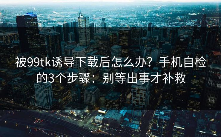 被99tk诱导下载后怎么办？手机自检的3个步骤：别等出事才补救