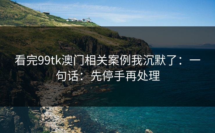 看完99tk澳门相关案例我沉默了：一句话：先停手再处理