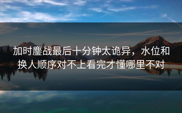 加时鏖战最后十分钟太诡异,水位和换人顺序对不上看完才懂哪里不对 加时鏖战最后十分钟太诡异,水位和换人顺序对不上看完才懂哪里不对