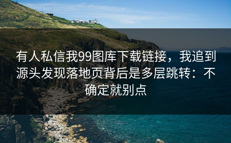 有人私信我99图库下载链接，我追到源头发现落地页背后是多层跳转：不确定就别点