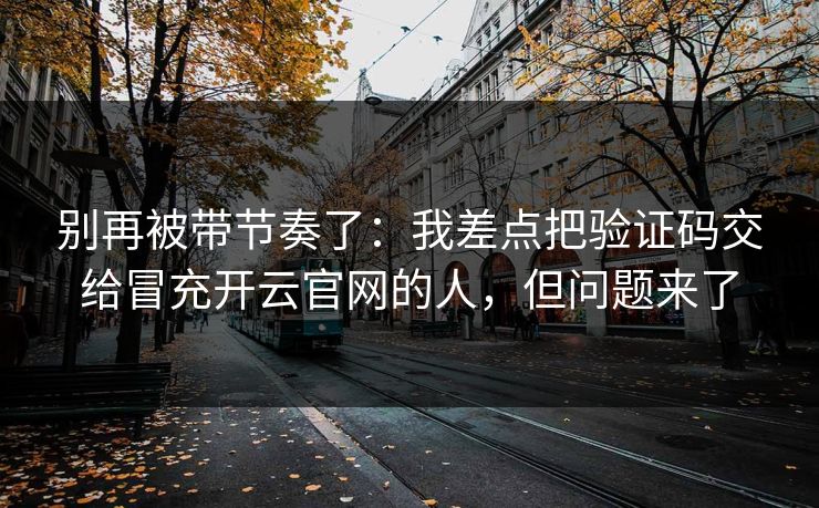 别再被带节奏了：我差点把验证码交给冒充开云官网的人，但问题来了