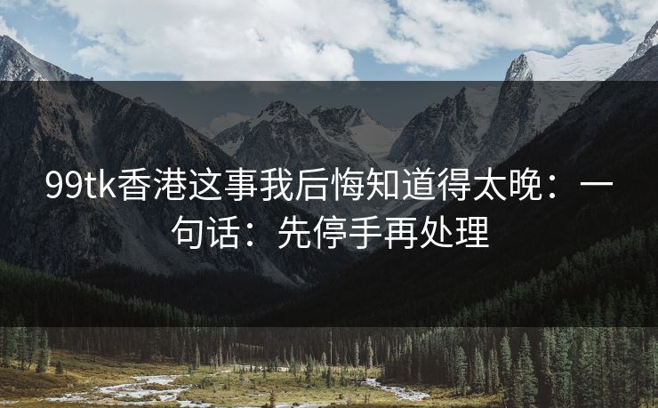 99tk香港这事我后悔知道得太晚：一句话：先停手再处理