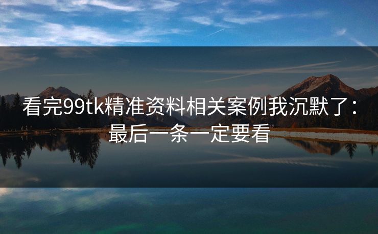 看完99tk精准资料相关案例我沉默了：最后一条一定要看