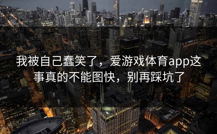 我被自己蠢笑了,爱游戏体育app这事真的不能图快,别再踩坑了 我被自己蠢笑了,爱游戏体育app这事真的不能图快,别再踩坑了