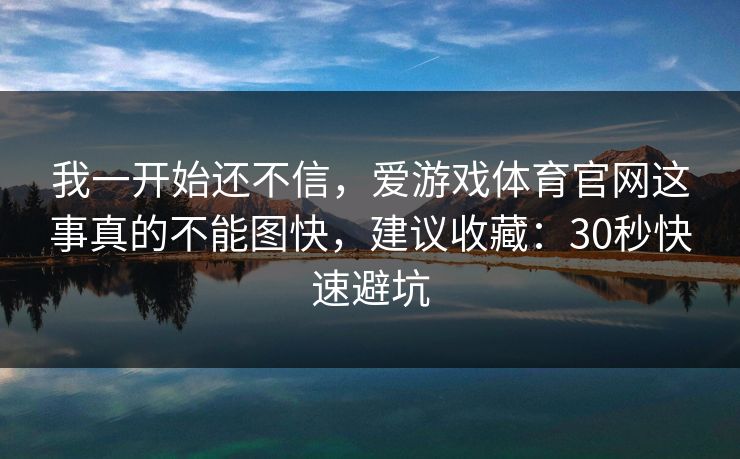 我一开始还不信,爱游戏体育官网这事真的不能图快,建议收藏:30秒快速避坑 我一开始还不信,爱游戏体育官网这事真的不能图快,建议收藏:30秒快速避坑