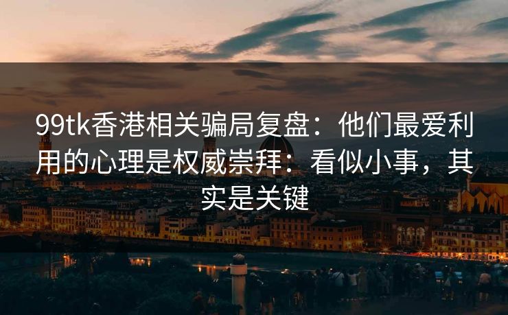 99tk香港相关骗局复盘：他们最爱利用的心理是权威崇拜：看似小事，其实是关键